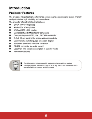 Page 8Introduction
Projector Features
The projector integrates high-performance optical engine projection and a user - friendlydesign to deliver high reliability and ease of use.
The projector offers the following features:
„SVGA (800 x 600 pixels)
„XGA (1024 x 768 pixels)
„WXGA (1280 x 800 pixels)
„Compatibility with Macintosh® computers
„Compatibility with NTSC, PAL, SECAM and HDTV
„D-Sub 15-pin terminal for analog video connectivity
„User-friendly, multi-language on-screen display
„Advanced electronic...