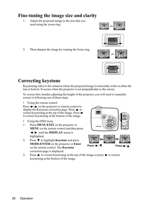 Page 29
Operation
26
Fine-tuning the imag e size and clarity
1. Adjust the projected image to the size that you 
need using the zoom ring.
2. Then sharpen the image by rotating the focus ring.
Correcting keystone
Keystoning refers to the situation where the pr ojected image is noticeably wider at either the 
top or bottom. It occurs wh en the projector is not perpendicular to the screen.
To correct this, besides adjust ing the height of the projector, you will need to manually 
correct it following one of these...