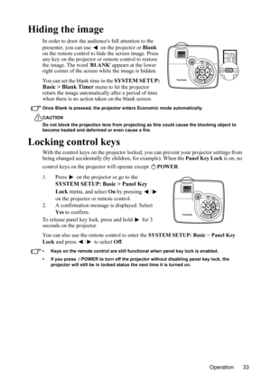 Page 36
Operation 33
Hiding the image
In order to draw the audiences full attention to the 
presenter, you can use   on the projector or Blank 
on the remote control to hide the screen image. Press 
any key on the projector or remote control to restore 
the image.  The word  BLANK appears at the lower 
right corner of the screen while the image is hidden.
You can set the blank time in the 
SYSTEM SETUP: 
Basic > Blank Timer  menu to let the projector 
return the image automatically after a period of time 
when...