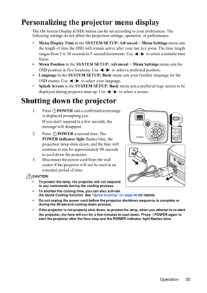 Page 38
Operation 35
Personalizing the projector menu display
The On-Screen Display (OSD) menus can be set according to your preferences. The 
following settings do not affect the projection settings, operation, or performance.
• Menu Display Time  in the SYSTEM SETUP: Advanced  > Menu Settings  menu sets 
the length of time the OSD will remain activ e after your last key press. The time length 
ranges from 5 to 30 seconds in 5-second incr ements. Use  /  to select a suitable time 
frame.
• Menu Position  in...