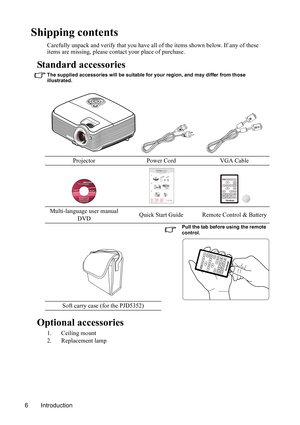 Page 9
Introduction
6
Shipping contents
Carefully unpack and verify that you have all of the items shown below. If any of these 
items are missing, please cont act your place of purchase.
Standard accessories
The supplied accessories will be suitable for your region, and may differ from those 
illustrated.
Optional accessories
1. Ceiling mount
2. Replacement lampProjector Power Cord VGA Cable
Multi-language user manual  DVD Quick Start Guide Remote Control & Battery
Pull the tab before using the remote...