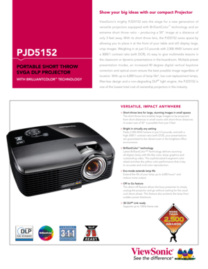 Page 1
ViewSonic’s  mighty  PJD5152  sets  the  stage  for  a  new  generation  of 
versatile  projectors  equipped  with  BrilliantColor™  technology  and  an 
extreme  short  throw  ratio  –  producing  a  50"  image  at  a  distance  of 
only  3  feet  away.  With  its  short  throw  lens,  the  PJD5152  saves  space  by 
allowing  you  to  place  it  at  the  front  of  your  table  and  still  display  large, 
crisp  images.  Weighing  in  at  just  5.5  pounds  with  2,500  ANSI  lumens  and 
a...