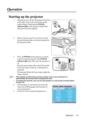 Page 22
Operation 19
Operation
Starting up the projector
1. Plug the power cord into the projector and into a wall socket. Turn on the wall socket switch 
(where fitted). Check that the  POWER 
indicator light  on the projector flashes blue 
after power has been applied.
2. Remove the lens cap. If it is closed, it could  become deformed due to the heat produced by 
the projection lamp.
3. Press  POWER on the projector or remote 
control to start the projector. The  POWER 
indicator light  stays blue when the...