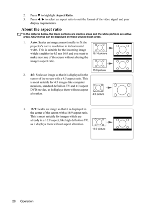 Page 31
Operation
28 2. Press
  to highlight 
Aspect Ratio .
3. Press  /  to select an aspect ratio to  suit the format of the video signal and your 
display requirements.
About the aspect ratio
In the pictures below, the black portions are inactive areas and the white portions are active 
areas. OSD menus can be displayed on those unused black areas.
1. Auto: Scales an image proportionally to fit the 
projectors native reso lution in its horizontal 
width. This is suitable for the incoming image 
which is...