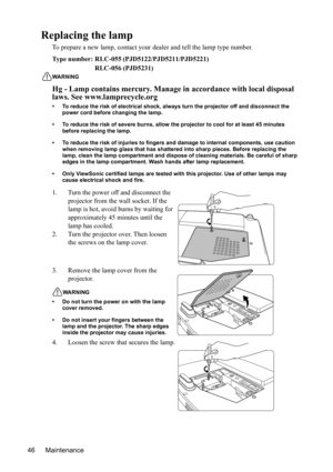 Page 49
Maintenance
46
Replacing the lamp
To prepare a new lamp, contact your de aler and tell the lamp type number.
T ype num ber: 
(PJD5122/PJD5211/PJD5221)
WARNING
Hg - Lamp contains mercury. Manage  in accordance with local disposal 
laws. See www.lamprecycle.org
• To reduce the risk of electrical shock, always turn the projector off and disconnect the 
power cord before changing the lamp.
• To reduce the risk of severe burns, allow the pr ojector to cool for at least 45 minutes 
before replacing the lamp....