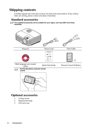 Page 9
Introduction
6
Shipping contents
Carefully unpack and verify that you have all of the items shown below. If any of these 
items are missing, please cont act your place of purchase.
Standard accessories
The supplied accessories will be suitable for your region, and may differ from those 
illustrated.
Optional accessories
1. Ceiling mount
2. Replacement lamp
3. Soft carry caseProjector Power Cord VGA Cable
Multi-language user manual  DVD Quick Start Guide Remote Control & Battery
Pull the tab before using...