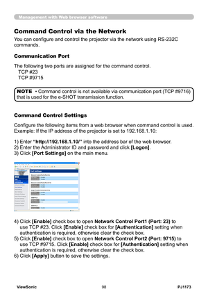 Page 103
PJ1173ViewSonic98

Management with Web browser software
Command Control via the Network
You can configure and control the projector via the network using RS-232C 
commands.
Communication Port
The following two ports are assigned for the command control.
Command Control Settings
Configure the following items from a web browser when command control is used.
Example: If the IP address of the projector is set to 192.168.1.10:
) Enter “http://192.168.1.10/” into the address bar of the web browser.
2)...