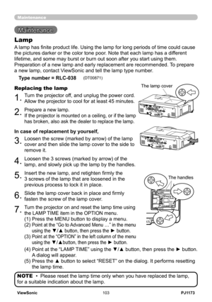 Page 108
PJ1173ViewSonic03

Maintenance 
Maintenance
A lamp has finite product life. Using the lamp for long periods of time could cause 
the pictures darker or the color tone poor. Note that each lamp has a different 
lifetime, and some may burst or burn out soon after you start using them\
. 
Preparation of a new lamp and early replacement are recommended. To prepare 
a new lamp, contact ViewSonic and tell the lamp type number.
Lamp
Type number = RLC-038     (DT0087)
.Turn the projector off, and...