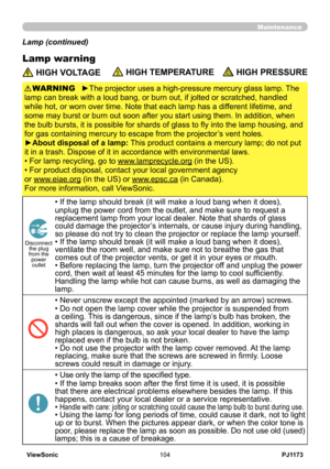 Page 109
PJ1173ViewSonic04

Maintenance
Lamp warning
Lamp (continued)
 HIGH VOLTAGE HIGH TEMPERATURE HIGH PRESSURE
►The projector uses a high-pressure mercury glass lamp. The 
lamp can break with a loud bang, or burn out, if jolted or scratched, handled 
while hot, or worn over time. Note that each lamp has a different lifetime, and 
some may burst or burn out soon after you start using them. In addition, when 
the bulb bursts, it is possible for shards of glass to fly into the lamp housing, and 
for gas...