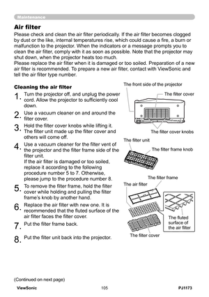 Page 110
PJ1173ViewSonic05

Maintenance
Please check and clean the air filter periodically. If the air filter becomes clogged 
by dust or the like, internal temperatures rise, which could cause a fire, a burn or 
malfunction to the projector. When the indicators or a message prompts you to 
clean the air filter, comply with it as soon as possible. Note that the projector may 
shut down, when the projector heats too much.
Please replace the air filter when it is damaged or too soiled. Preparation of a new...