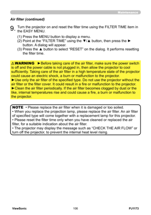 Page 111
PJ1173ViewSonic06

Maintenance
• Please replace the air filter when it is damaged or too soiled.
• When you replace the projection lamp, please replace the air filter . An air filter 
of specified type will come together with a replacement lamp for this projector .
• Please reset the filter time only when you have cleaned or replaced the air 
filter, for a suitable indication about the air filter.
• The projector may display the message such as “CHECK THE AIR FLOW” or 
turn off the projector, to...