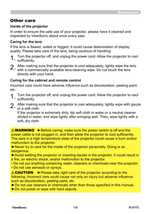 Page 113
PJ1173ViewSonic08

Maintenance
Other care
In order to ensure the safe use of your projector, please have it cleaned and 
inspected by ViewSonic about once every year.
.Turn the projector off, and unplug the power cord. Allow the projector to cool 
sufficiently.
.After making sure that the projector is cool adequately, lightly wipe the lens 
with a commercially available lens-cleaning wipe. Do not touch the lens 
directly with your hand.
If the lens is flawed, soiled or fogged, it could...