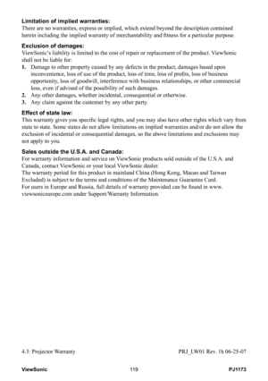 Page 124
PJ1173ViewSonic9

Limitation of implied warranties: 
There are no warranties, express or implied, which extend beyond the des\
cription contained 
herein including the implied warranty of merchantability and fitness for a particular purpose. 
Exclusion of damages: 
ViewSonic’s liability is limited to the cost of repair or replacement of the produ\
ct. ViewSonic 
shall not be liable for: 
1.    Damage to other property caused by any defects in the product, damages based upon 
inconvenience,...