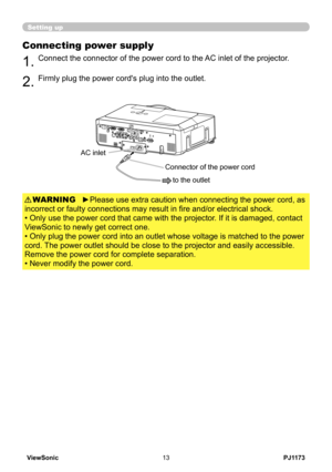 Page 18
PJ1173ViewSonic3

Setting up
Connecting power supply
.Connect the connector of the power cord to the AC inlet of the projector.
.Firmly plug the power cord's plug into the outlet. 
►Please use extra caution when connecting the power cord, as 
incorrect or faulty connections may result in fire and/or electrical shock.
• Only use the power cord that came with the projector. If it is damaged, contact 
ViewSonic to newly get correct one.
• Only plug the power cord into an outlet whose...