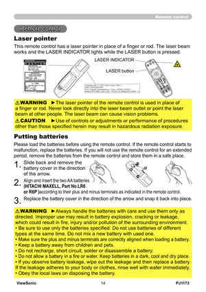 Page 19
PJ1173ViewSonic4

Remote control
Remote control
Laser pointer
This remote control has a laser pointer in place of a finger or rod.  The laser beam 
works and the LASER INDICATOR lights while the LASER button is pressed.
►The laser pointer of the remote control is used in place of 
a finger or rod. Never look directly into the laser beam outlet or point the laser 
beam at other people. The laser beam can cause vision problems.
WARNING
►Use of controls or adjustments or performance of procedures...