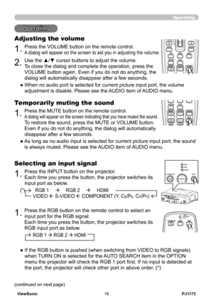 Page 23
PJ1173ViewSonic8

(*)        RGB 1          RGB 2          HDMI   
          VIDEO  S-VIDEO  COMPONENT (Y, CB/PB, CR/PR)
Operating
Operating
.Press the VOLUME button on the remote control. 
A dialog will appear on the screen to aid you in adjusting the volume.
Adjusting the volume
BLANKLASER
ASPECT
 ESC MENU RESET   POSITION AUTO    MAGNIFY MY BUTTON VOLUME ON 1    MUTE OFF 2 FREEZE KEYSTONE SEARCH 
PUSH ENTER
 PAGE UP  PAGE DOWN
 STANDBY/ON VIDEO RGB
LASERINDICATOR
BLANKLASER
ASPECT
 ESC...