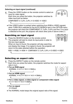 Page 24
PJ1173ViewSonic9

Operating
.Press the VIDEO button on the remote control to select an 
input for video signal.  
Each time you press the button, the projector switches its 
video input port as below. 
Selecting an input signal (continued)
●  If the VIDEO button is pushed (when switching from RGB to VIDEO signals) 
when TURN ON is selected for the AUTO SEARCH item in the OPTION menu 
the projector will check the COMPONENT (Y, CB/PB, CR/PR) port first. If no input 
is detected at the port, the...