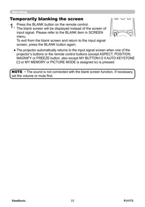 Page 28
PJ1173ViewSonic3

Operating
BLANKLASER
ASPECT
 ESC MENU RESET   POSITION AUTO    MAGNIFY MY BUTTON VOLUME ON 1    MUTE OFF 2 FREEZE KEYSTONE SEARCH 
PUSH ENTER
 PAGE UP  PAGE DOWN
 STANDBY/ON VIDEO RGB
LASERINDICATOR
.Press the BLANK button on the remote control.  
The blank screen will be displayed instead of the screen of 
input signal. Please refer to the BLANK item in SCREEN 
menu.
To exit from the blank screen and return to the input signal 
screen, press the BLANK button again....