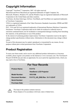 Page 5
PJ1173ViewSoniciv
Copyright Information
Copyright© ViewSonic© Corporation, 2007. All rights reserved.
Macintosh and Power Macintosh are registered trademarks of Apple Computer, Inc.
Microsoft, Windows, Windows NT, and the Windows logo are registered trademarks of Microsoft 
Corporation in the United States and other countries.
ViewSonic, the three birds logo, OnView, ViewMatch, and ViewMeter are registered trademarks 
of ViewSonic Corporation.
VESA is a registered trademark of the Video Electronics...