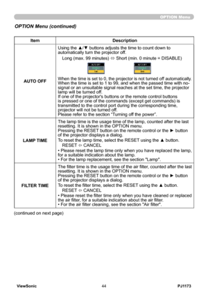 Page 49
PJ1173ViewSonic44

OPTION Menu
ItemDescription
AUTO OFF
Using the ▲/▼ buttons adjusts the time to count down to automatically turn the projector off.
Long (max. 99 minutes) ó Short (min. 0 minute = DISABLE)
When the time is set to 0, the projector is not turned off automatically.When the time is set to 1 to 99, and when the passed time with no-signal or an unsuitable signal reaches at the set time, the projector lamp will be turned off. If one of the projector's buttons or the remote control buttons...