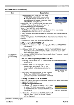 Page 55
PJ1173ViewSonic50

OPTION Menu
ItemDescription
SECURITY(continued)
2.2-4  Move the cursor to the right side of the PASSWORD AGAIN BOX and press the ► button to display the PASSWORD for about 20 seconds, please make note of the PASSWORD during this time. Pressing the ENTER button on the remote control or INPUT button on the projector will return to MyScreen PASS WORD on/off menu.When a PASSWORD is set for MyScreen:
• The MyScreen registration function (and menu) will be unavailable.
• The MyScreen Lock...