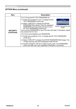 Page 60
PJ1173ViewSonic55

OPTION Menu
ItemDescription
SECURITY(continued)
5.3-3  
Turning the MY TEXT PASSWORD off
(1)  Follow the procedure in 5.3-1 to display the MY TEXT PASSWORD on/off menu.
(2)  Select TURN OFF to display the ENTER PASSWORD BOX (large). Enter the registered PASSWORD and the screen will return to the MY TEXT PASSWORD on/off menu. If an incorrect PASSWORD is input, the menu will close. If necessary, repeat the process from 5.3-3(1)
5.3.4 If you have forgotten your PASSWORD.
(1)  Follow the...