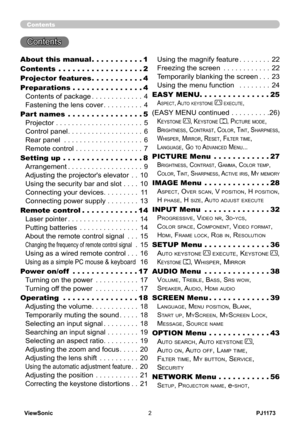 Page 7
PJ1173ViewSonic

Contents
Contents 
About this manual  .  .  .  .  .  .  .  .  .  .  .1
Contents  .  .  .  .  .  .  .  .  .  .  .  .  .  .  .  .  .  .2
Projector features  .  .  .  .  .  .  .  .  .  .  .4
Preparations  .  .  .  .  .  .  .  .  .  .  .  .  .  .  .4
Contents of package . . . . . . . . . . . . .4
Fastening the lens cover . . . . . . . . . .4
Part names  .  .  .  .  .  .  .  .  .  .  .  .  .  .  .  .5
Projector . . . . . . . . . . . . . . . . . . . . . .5
Control panel . . . . . . . . ....