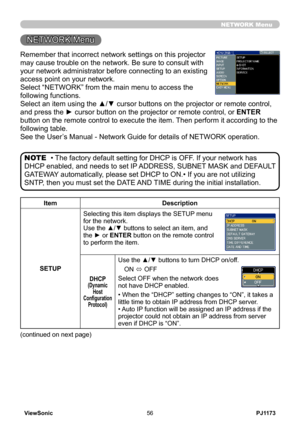 Page 61
PJ1173ViewSonic56

Remember that incorrect network settings on this projector 
may cause trouble on the network. Be sure to consult with 
your network administrator before connecting to an existing 
access point on your network.
Select “NETWORK” from the main menu to access the 
following functions. 
Select an item using the ▲/▼ cursor buttons on the projector or remote control, 
and press the ► cursor button on the projector or remote control, or ENTER 
button on the remote control to execute the item....