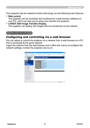 Page 66
PJ1173ViewSonic6

Main functions
Main functions
Configuring and controlling via a web browser
You can adjust or control the projector via a network from a web browser on a PC 
that is connected to the same network.
Logon the network from the web browser and it offers the menus to configure the 
network settings, monitor the projector and so on.
This projector has the network function that brings you the following main features.
ü  Web control 
The projector can be controlled and monitored by a web...