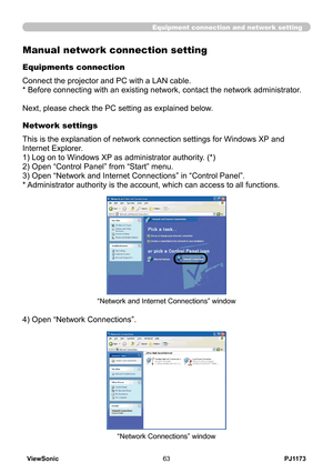 Page 68
PJ1173ViewSonic63

Equipment connection and network setting
Manual network connection setting
Equipments connection
Connect the projector and PC with a LAN cable. 
* Before connecting with an existing network, contact the network administrator. 
Next, please check the PC setting as explained below.
Network settings
This is the explanation of network connection settings for Windows XP and 
Internet Explorer.
1) Log on to Windows XP as administrator authority. (*)
) Open “Control Panel” from “Start”...