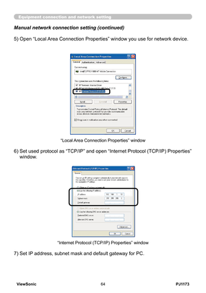 Page 69
PJ1173ViewSonic64

Equipment connection and network setting
Manual network connection setting (continued)
7) Set IP address, subnet mask and default gateway for PC.
“Internet Protocol (TCP/IP) Properties” window
5)  Open “Local Area Connection Properties” window you use for network device.
6)  Set used protocol as “TCP/IP” and open “Internet Protocol (TCP/IP) Properties” 
window.
“Local Area Connection Properties” window 