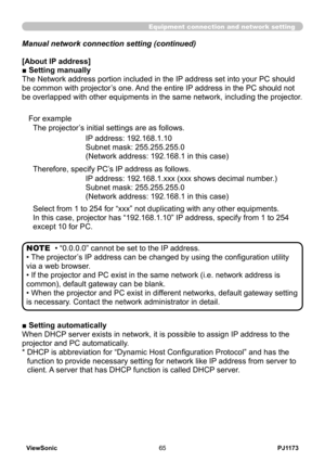 Page 70
PJ1173ViewSonic65

Equipment connection and network setting
Manual network connection setting (continued)
[About IP address]
■ Setting manually
The Network address portion included in the IP address set into your PC should 
be common with projector’s one. And the entire IP address in the PC should not 
be overlapped with other equipments in the same network, including the projector.
The projector’s initial settings are as follows.
IP address: 192.168.1.10
Subnet mask: 255.255.255.0
(Network address:...