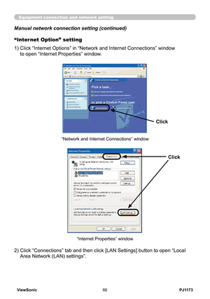 Page 71
PJ1173ViewSonic66

Equipment connection and network setting
Manual network connection setting (continued)
2)  Click “Connections” tab and then click [LAN Settings] button to open “Local 
Area Network (LAN) settings”.
“Internet Properties” window
“Internet Option” setting
1)  Click “Internet Options” in “Network and Internet Connections” window  
to open “Internet Properties” window.
“Network and Internet Connections” window
Click
Click 