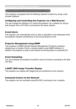 Page 73
PJ1173ViewSonic68

Management with Web browser software
Configuring and Controlling the Projector via a Web Browser
You can change the settings of or control the projector via a network by using a 
web browser from a PC that is connected to the same network.
E-mail Alerts
The projector can automatically send an alert to specified e-mail addresses when 
the projector requires maintenance or has encountered an error.
Projector Management using SNMP
This projector is SNMP (Simple Network Management...