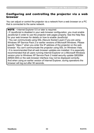 Page 74
PJ1173ViewSonic69

Management with Web browser software
 
Configuring  and  controlling  the  projector  via  a  web 
browser
You can adjust or control the projector via a network from a web browser on a PC 
that is connected to the same network.
• Internet Explorer 5.5 or later is required.
• If JavaScript is disabled in your web browser configuration, you must enable 
JavaScript in order to use the projector web pages properly. See the Help files 
for your web browser for details on how to enable...