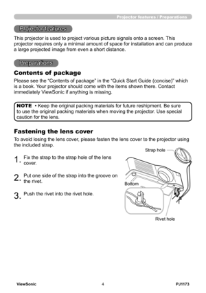 Page 9
PJ1173ViewSonic4

Projector features / Preparations
• Keep the original packing materials for future reshipment. Be sure 
to use the original packing materials when moving the projector. Use special 
caution for the lens.
NOTE
Projector features
This projector is used to project various picture signals onto a screen.\
 This 
projector requires only a minimal amount of space for installation and c\
an produce 
a large projected image from even a short distance.
Preparations
Contents of  package
Please...