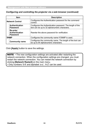Page 89
PJ1173ViewSonic84

Configuring and controlling the projector via a web browser (continued)
Management with Web browser software
Click [Apply] button to save the settings.
• The new configuration settings are activated after restarting the 
network connection. When the configuration settings are changed, you must 
restart the network connection. You can restart the network connection by 
clicking [Network Restart] on the main menu.
• Only numbers ‘0-9’ and alphabet ‘a-z’, ‘A-Z’ can be used.
NOTE...
