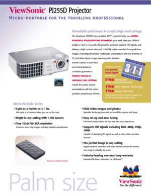 Page 1Palm size
PJ255D Projector
Micro-portable for the traveling professional
Remarkable performance in a surprisingly small package.
The ViewSonic PJ255D micro-portable DLP™ projector helps you UNVEIL
POWERFUL PRESENTATIONS ANYWHERE
your work takes you. While it
weighs a mere 2.1 pounds, this powerful projector supports HD signals, and
delivers a high contrast ratio and 1024x768 native resolution for crystal-clear
images. Delivering remarkable multimedia presentations with the flexibility of
PC and video...