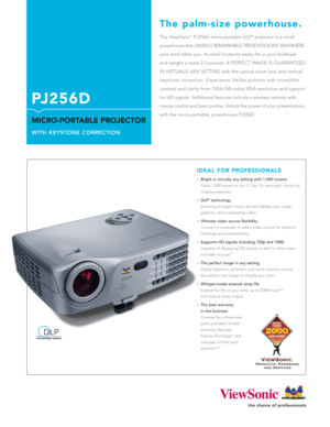 Page 1The ViewSonic®PJ256D micro-portable DLP®projector is a small
powerhouse that UNVEILS REMARKABLE PRESENTATIONS ANYWHERE
your work takes you. Its small footprint easily fits in your briefcase
and weighs a mere 2.2 pounds. A PERFECT IMAGE IS GUARANTEED
IN VIRTUALLY ANY SETTING with the optical zoom lens and vertical
keystone correction. Experience lifelike pictures with incredible
contrast and clarity from 1024x768 native XGA resolution and support
for HD signals. Additional features include a wireless...