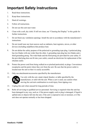 Page 3ViewSonicii PJ258D
Important Safety Instructions
1. Read these instructions.
2. Keep these instructions.
3. Heed all warnings.
4. Follow all instructions.
5. Do not use this unit near water.
6.    Clean with a soft, dry cloth. If still not clean, see “Cleaning the Display” in this guide for 
further instructions.
7.
Do not block any ventilation openings. Install the unit in accordance with the manufacturer’s 
instructions.
8.    Do not install near any heat sources such as radiators, heat registers,...