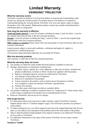 Page 33ViewSonic PJ258D
Limited Warranty
VIEWSONIC® PROJECTOR
What the warranty covers: 
ViewSonic warrants its products to be free from defects in material and workmanship, under 
normal use, during the warranty period. If a product proves to be defective in material or 
workmanship during the warranty period, ViewSonic will, at its sole option, repair or replace 
the product with a like product. Replacement product or parts may include remanufactured or 
refurbished parts or components. 
How long the...