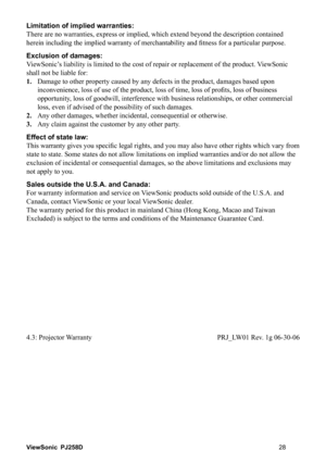 Page 34ViewSonic PJ258D
Limitation of implied warranties: 
There are no warranties, express or implied, which extend beyond the description contained 
QHVVIRUDSDUWLFXODUSXUSRVH
Exclusion of damages: 
ViewSonic’s liability is limited to the cost of repair or replacement of the product. ViewSonic 
shall not be liable for: 
1.   Damage to other property caused by any defects in the product, damages based upon 
ISUR¿WVORVVRIEXVLQHVV
opportunity, loss of goodwill, interference with business...