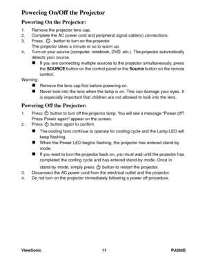 Page 17ViewSonic 11 PJ260D
Powering On/Off the Projector
Powering On the Projector:
1. Remove the projector lens cap.
2. Complete the AC power cord and peripheral signal cable(s) connections.
3. Press   button to turn on the projector.
The projector takes a minute or so to warm up. 
4. Turn on your source (computer, notebook, DVD, etc.). The projector automatically 
detects your source.
„If you are connecting multiple sources to the projector simultaneously, press 
the SOURCE button on the control panel or the...