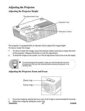 Page 18ViewSonic 12 PJ260D
Adjusting the Projector
Adjusting the Projector Height
The projector is equipped with an elevator foot to adjust the image height.
To raise or lower the image:
1. To raise or lower the image, press the elevator button and raise or lower the front 
of the projector. Release the button to lock the adjustment.
2. To level the image on the screen, turn the tilt-adjustment foot to fine-tune the height.
Adjusting the Projector Zoom and Focus
1. Focus the image by rotating the focus ring. A...