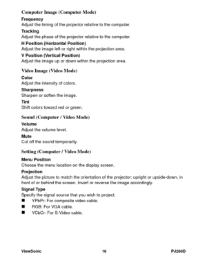 Page 22ViewSonic 16 PJ260D
Computer Image (Computer Mode)
Frequency
Adjust the timing of the projector relative to the computer.
Tracking
Adjust the phase of the projector relative to the computer.
H Position (Horizontal Position)
Adjust the image left or right within the projection area.
V Position (Vertical Position)
Adjust the image up or down within the projection area.
Video Image (Video Mode)
Color
Adjust the intensity of colors.
Sharpness
Sharpen or soften the image.
Tint
Shift colors toward red or...
