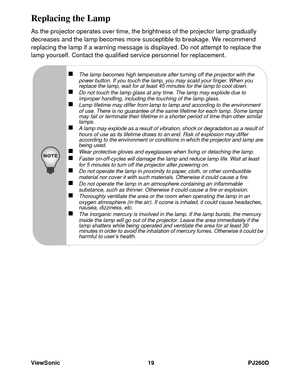 Page 25ViewSonic 19 PJ260D
Replacing the Lamp
As the projector operates over time, the brightness of the projector lamp gradually 
decreases and the lamp becomes more susceptible to breakage. We recommend 
replacing the lamp if a warning message is displayed. Do not attempt to replace the 
lamp yourself. Contact the qualified service personnel for replacement.
„The lamp becomes high temperature after turning off the projector with the 
power button. If you touch the lamp, you may scald your finger. When you...