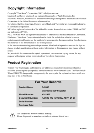 Page 5
ViewSonicivPJ260D

Copyright Information
Copyright© ViewSonic© Corporation, 2007. All rights reserved.
Macintosh and Power Macintosh are registered trademarks of Apple Computer, Inc.
Microsoft, Windows, Windows NT, and the Windows logo are registered trademarks of Microsoft 
Corporation in the United States and other countries.
ViewSonic, the three birds logo, OnView, ViewMatch, and ViewMeter are registered trademarks 
of ViewSonic Corporation.
VESA is a registered trademark of the Video Electronics...