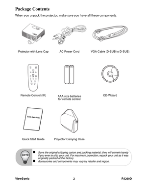 Page 8ViewSonic 2 PJ260D
Package Contents
When you unpack the projector, make sure you have all these components:
Projector with Lens Cap AC Power Cord VGA Cable (D-SUB to D-SUB)
Remote Control (IR) 
AAA size batteries 
for remote controlCD-Wizard
Quick Start Guide Projector Carrying Case
„Save the original shipping carton and packing material; they will comein handy 
if you ever to ship your unit. For maximum protection, repack your unit as it was 
originally packed at the factory.
„Accessories and components...