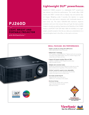 Page 1
P J 2 6 0 D
L I G H T,   B R I G H T   A N D 
P O R TA B L E   P R O J E C T O R
w i t h   B r i l l i a n t C o l o r™
ViewSonic’s  PJ260D  projector  is  a  lightweight  DLP®  powerhouse 
that  delivers  top-of-the-line  performance.  This  model  offers  2,000 
lumens  and  2000:1  contrast  ratio  to  display  crisp  and  precise  digi-
tal  images.  Weighing  under  3  pounds,  this  dynamo  is  a  great 
choice  for  the  road  warrior,  educators  with  multimedia  lessons  or 
even  home  use....