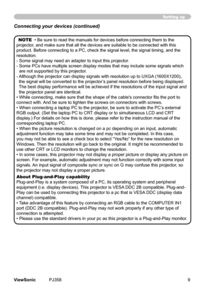 Page 14
9ViewSonic	 PJ358
Setting up
NOTE		•	Be	sure	to	read	the	manuals	for	devces	before	connectng	them	to	the	
projector,	and	make	sure	that	all	the	devces	are	sutable	to	be	connected	wth	ths	
product.	Before	connectng	to	a	PC,	check	the	sgnal	level,	the	sgnal	tmng,	and	the	
resoluton.
-		 Some	sgnal	may	need	an	adapter	to	nput	ths	projector.
-		 Some	PCs	have	multple	screen	dsplay	modes	that	may	nclude	some	sgnals...